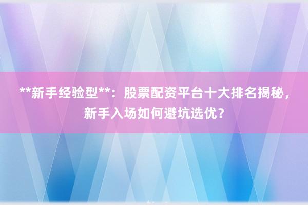 **新手经验型**：股票配资平台十大排名揭秘，新手入场如何避坑选优？
