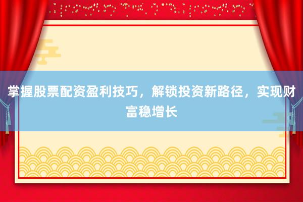 掌握股票配资盈利技巧，解锁投资新路径，实现财富稳增长