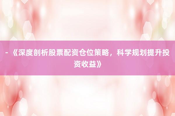 - 《深度剖析股票配资仓位策略，科学规划提升投资收益》