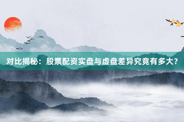 对比揭秘：股票配资实盘与虚盘差异究竟有多大？
