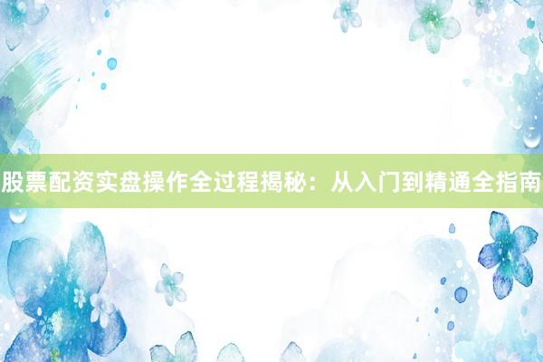 股票配资实盘操作全过程揭秘：从入门到精通全指南