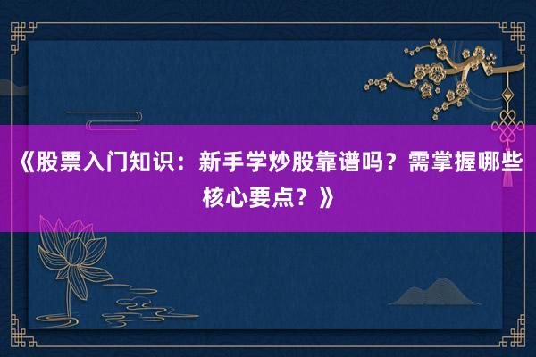 《股票入门知识：新手学炒股靠谱吗？需掌握哪些核心要点？》