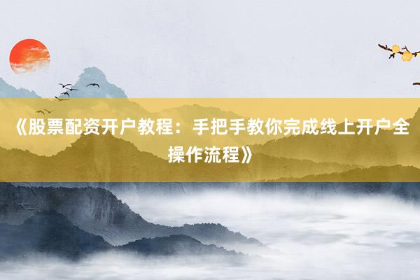 《股票配资开户教程：手把手教你完成线上开户全操作流程》