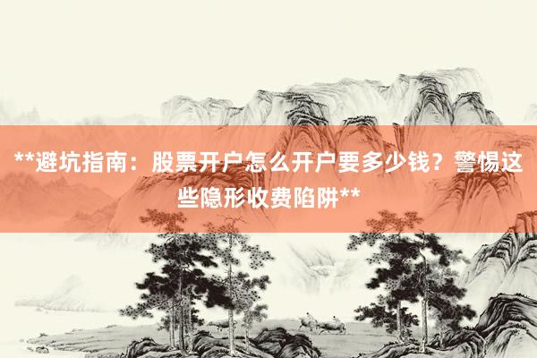 **避坑指南：股票开户怎么开户要多少钱？警惕这些隐形收费陷阱**