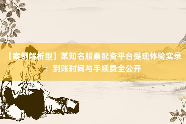 【案例解析型】某知名股票配资平台提现体验实录：到账时间与手续费全公开