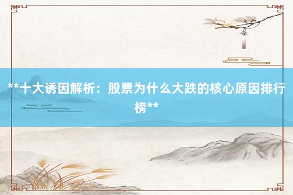 **十大诱因解析：股票为什么大跌的核心原因排行榜**
