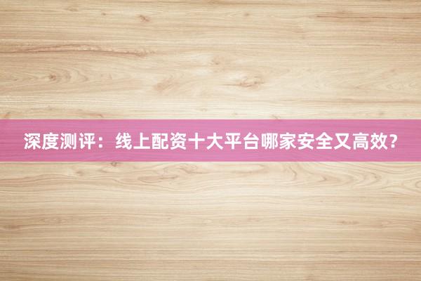 深度测评：线上配资十大平台哪家安全又高效？