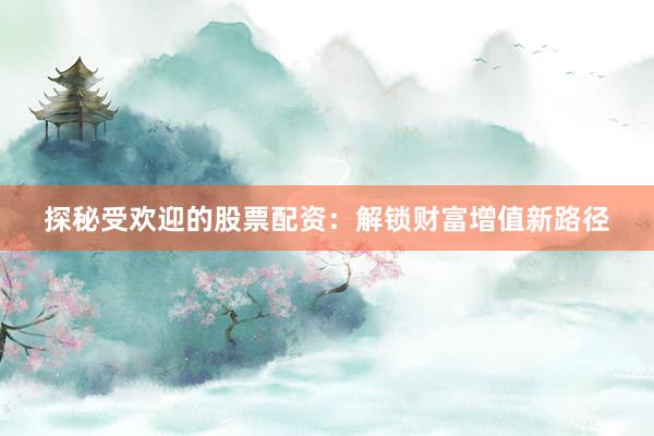 探秘受欢迎的股票配资：解锁财富增值新路径