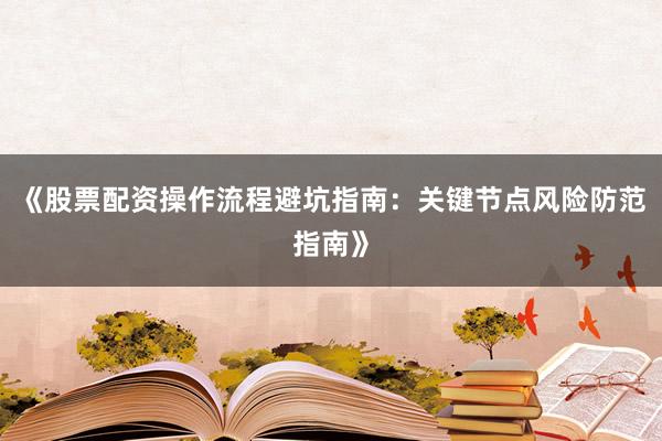 《股票配资操作流程避坑指南：关键节点风险防范指南》