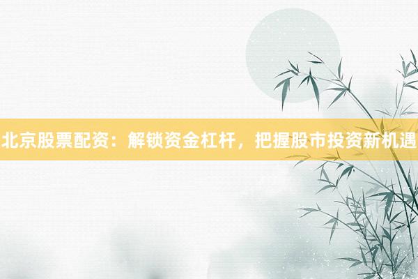 北京股票配资：解锁资金杠杆，把握股市投资新机遇