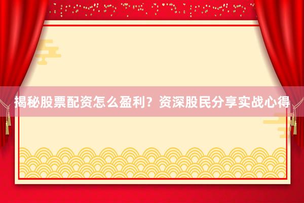 揭秘股票配资怎么盈利？资深股民分享实战心得