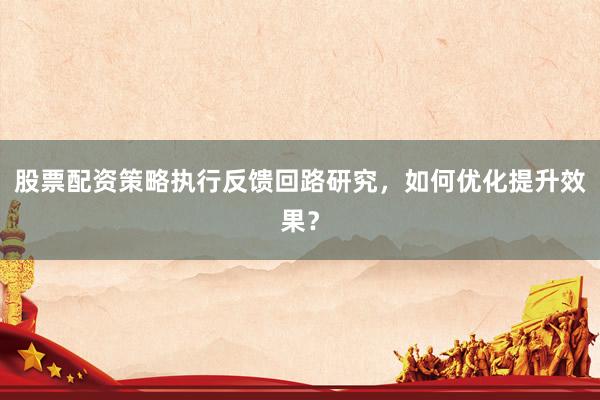 股票配资策略执行反馈回路研究，如何优化提升效果？