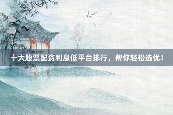 十大股票配资利息低平台排行，帮你轻松选优！