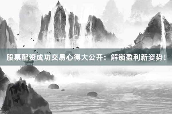 股票配资成功交易心得大公开：解锁盈利新姿势！