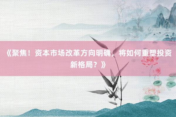 《聚焦！资本市场改革方向明确，将如何重塑投资新格局？》