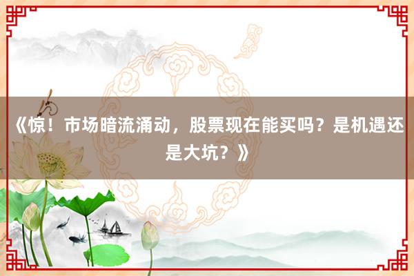 《惊！市场暗流涌动，股票现在能买吗？是机遇还是大坑？》