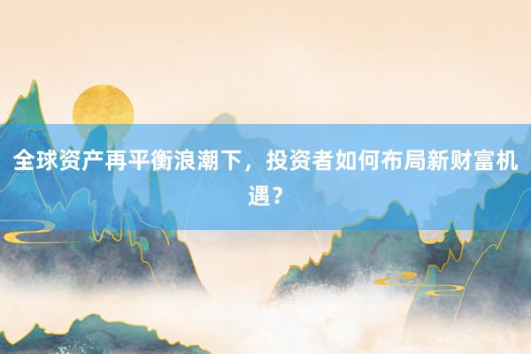 全球资产再平衡浪潮下，投资者如何布局新财富机遇？