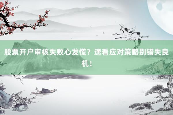 股票开户审核失败心发慌？速看应对策略别错失良机！