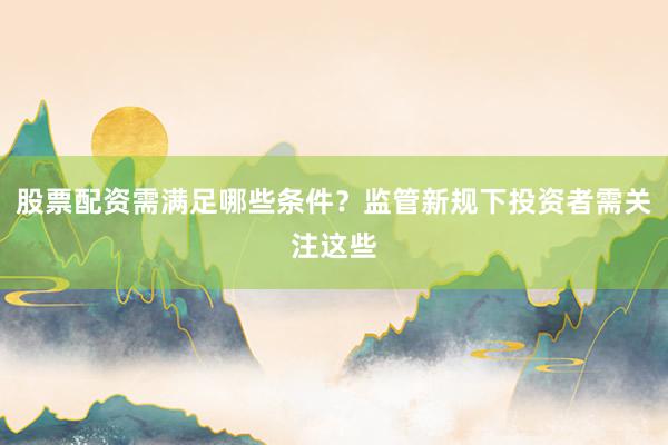 股票配资需满足哪些条件？监管新规下投资者需关注这些