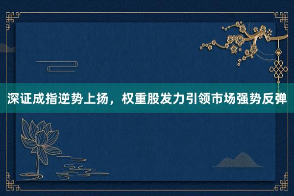 深证成指逆势上扬，权重股发力引领市场强势反弹