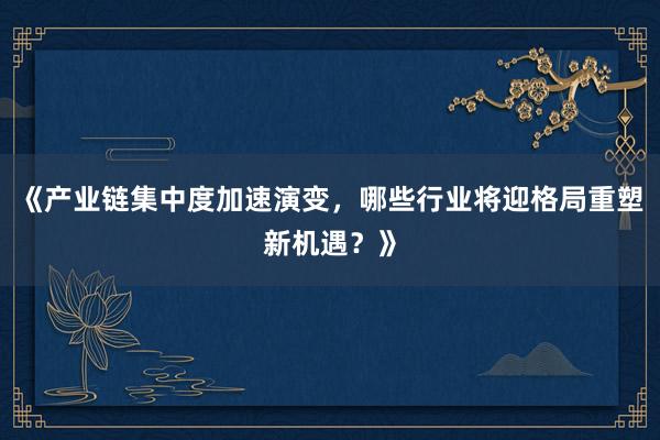 《产业链集中度加速演变，哪些行业将迎格局重塑新机遇？》