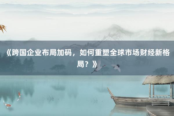 《跨国企业布局加码，如何重塑全球市场财经新格局？》