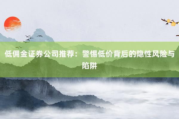 低佣金证券公司推荐：警惕低价背后的隐性风险与陷阱