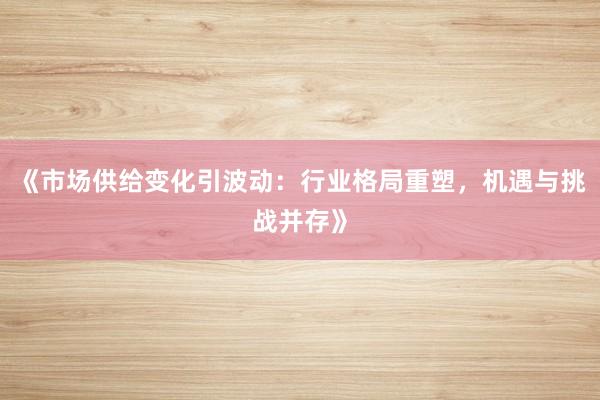 《市场供给变化引波动：行业格局重塑，机遇与挑战并存》
