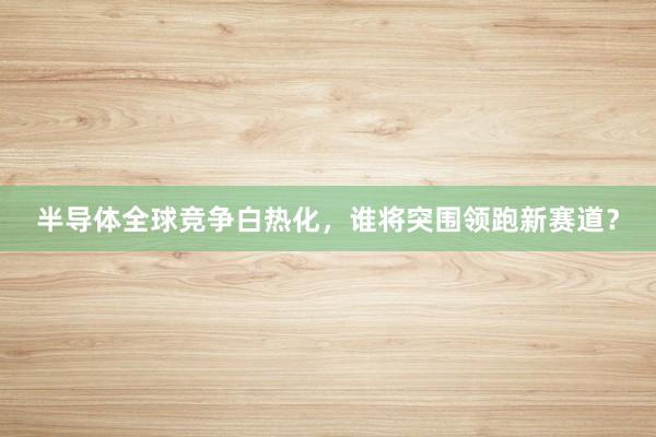 半导体全球竞争白热化，谁将突围领跑新赛道？