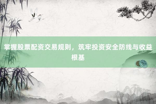 掌握股票配资交易规则，筑牢投资安全防线与收益根基