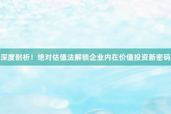 深度剖析！绝对估值法解锁企业内在价值投资新密码