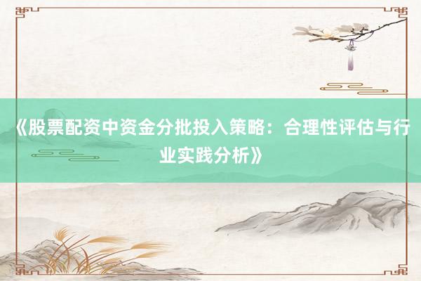 《股票配资中资金分批投入策略：合理性评估与行业实践分析》