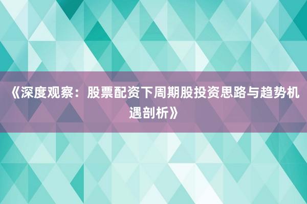 《深度观察：股票配资下周期股投资思路与趋势机遇剖析》