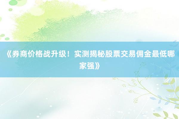 《券商价格战升级！实测揭秘股票交易佣金最低哪家强》