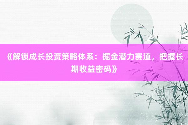 《解锁成长投资策略体系：掘金潜力赛道，把握长期收益密码》