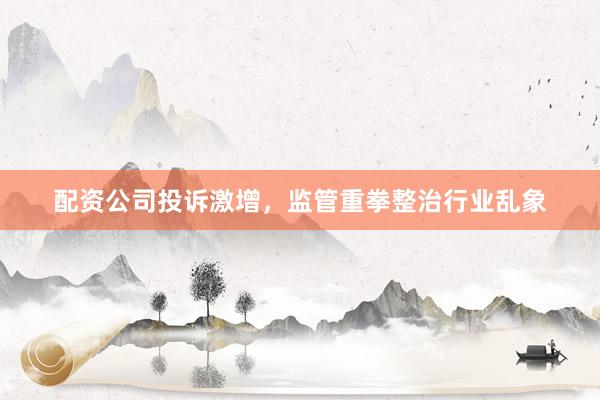 配资公司投诉激增，监管重拳整治行业乱象