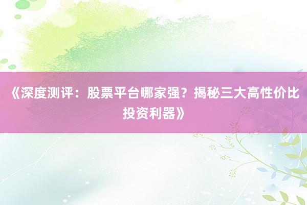 《深度测评：股票平台哪家强？揭秘三大高性价比投资利器》