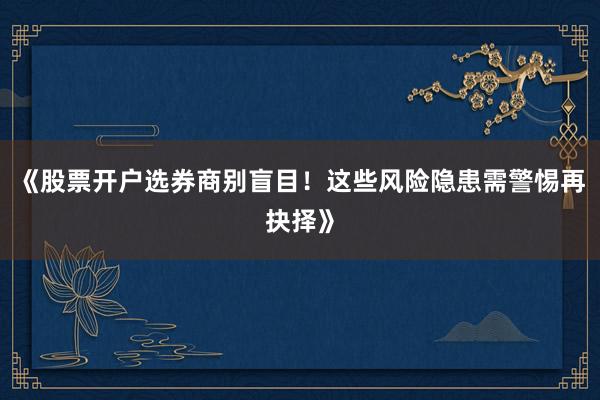 《股票开户选券商别盲目！这些风险隐患需警惕再抉择》