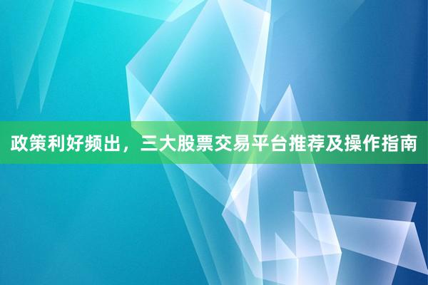 政策利好频出，三大股票交易平台推荐及操作指南