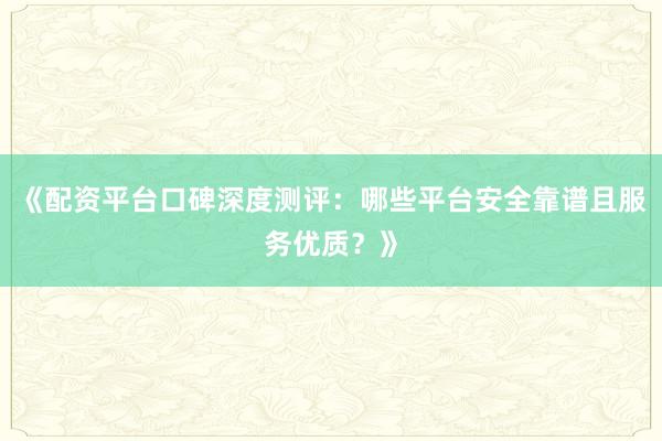 《配资平台口碑深度测评：哪些平台安全靠谱且服务优质？》