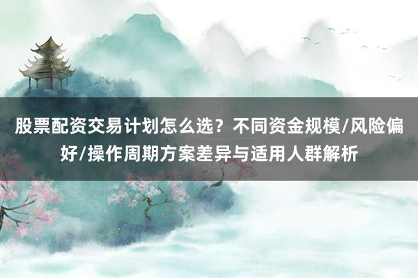 股票配资交易计划怎么选？不同资金规模/风险偏好/操作周期方案差异与适用人群解析