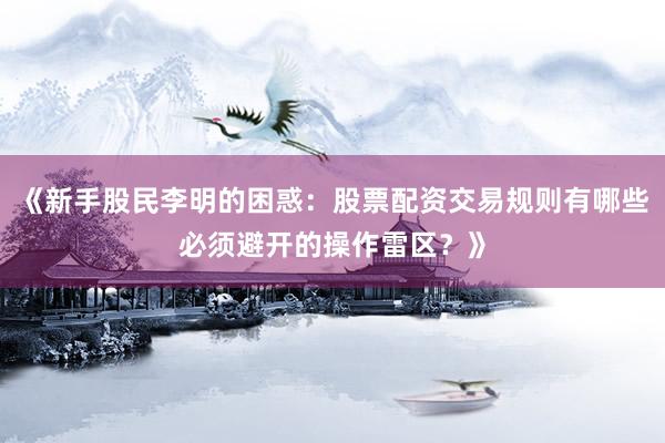 《新手股民李明的困惑：股票配资交易规则有哪些必须避开的操作雷区？》