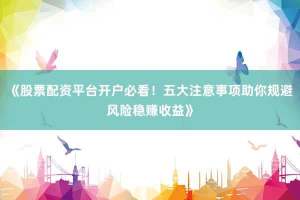 《股票配资平台开户必看！五大注意事项助你规避风险稳赚收益》