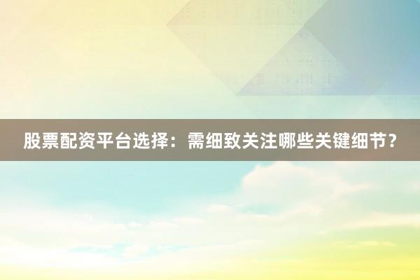股票配资平台选择：需细致关注哪些关键细节？