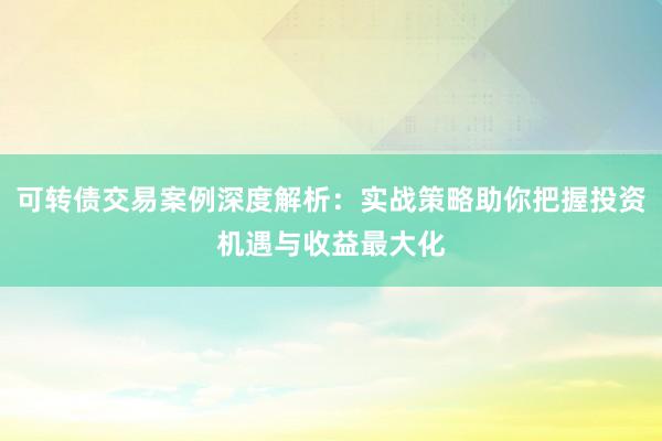 可转债交易案例深度解析：实战策略助你把握投资机遇与收益最大化