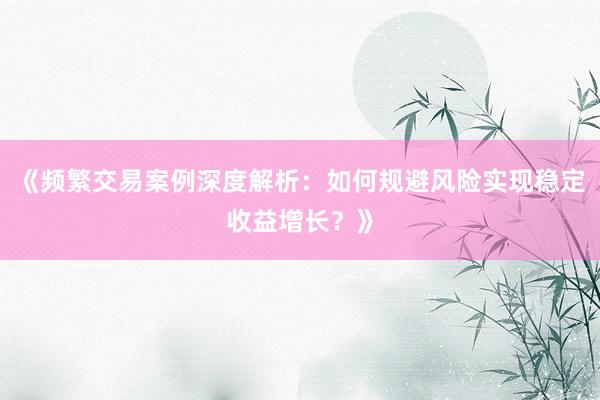 《频繁交易案例深度解析：如何规避风险实现稳定收益增长？》
