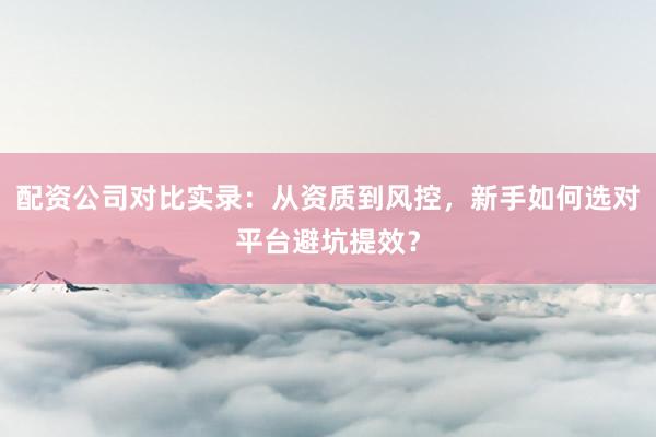 配资公司对比实录：从资质到风控，新手如何选对平台避坑提效？