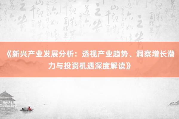 《新兴产业发展分析：透视产业趋势、洞察增长潜力与投资机遇深度解读》