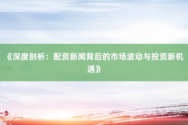 《深度剖析：配资新闻背后的市场波动与投资新机遇》