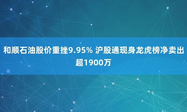 和顺石油股价重挫9.95% 沪股通现身龙虎榜净卖出超1900万